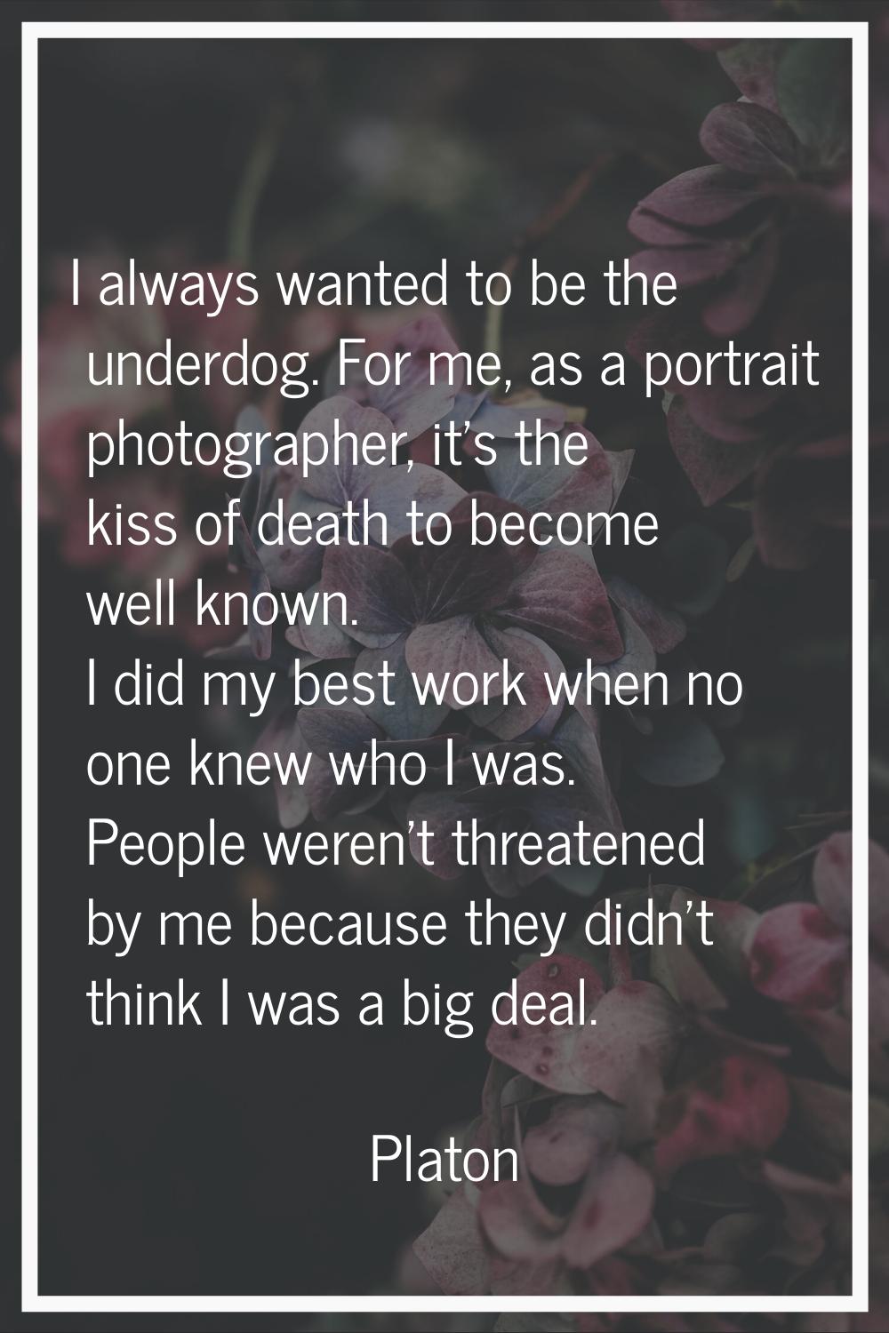I always wanted to be the underdog. For me, as a portrait photographer, it's the kiss of death to b