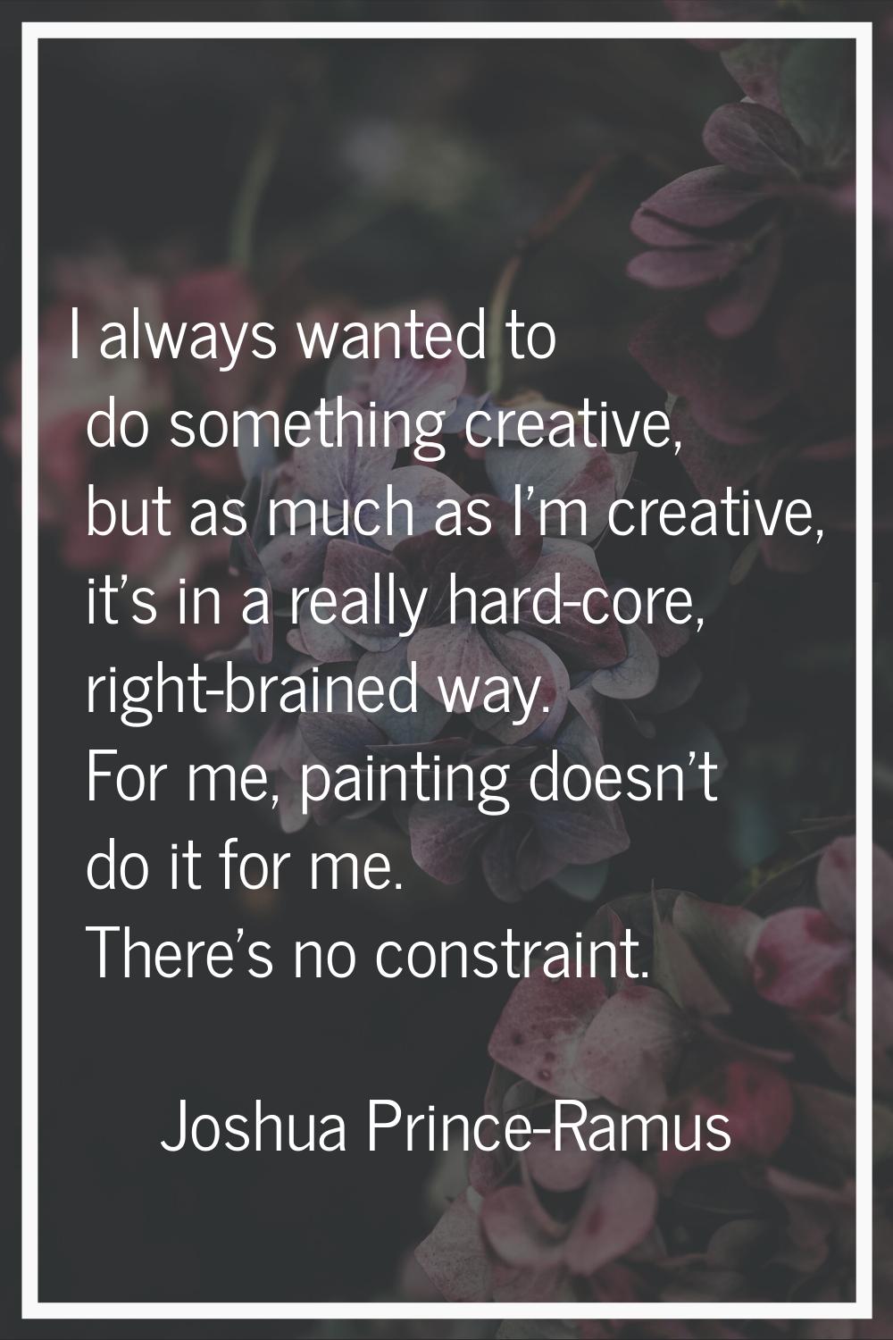 I always wanted to do something creative, but as much as I'm creative, it's in a really hard-core, 