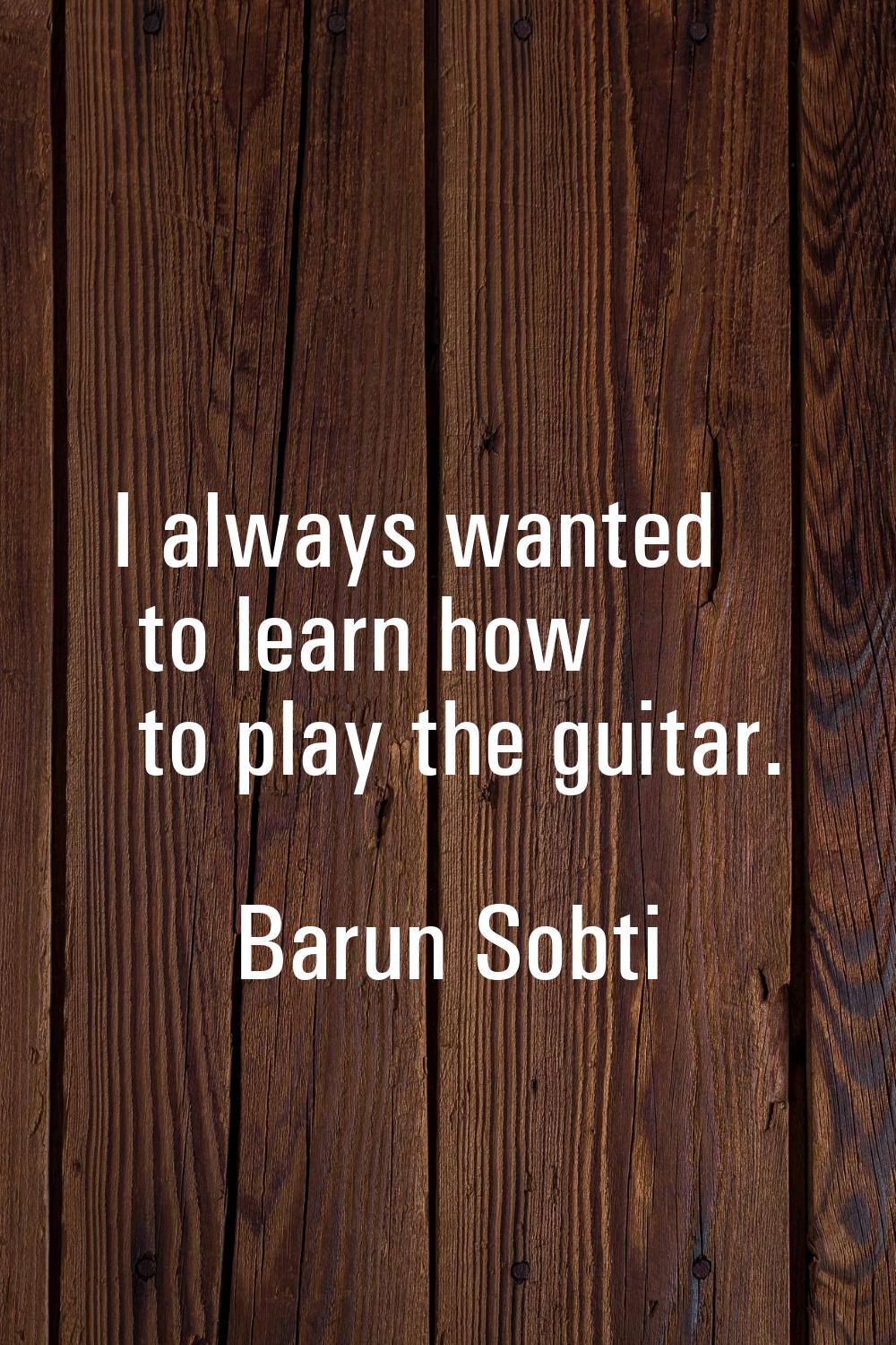 I always wanted to learn how to play the guitar.