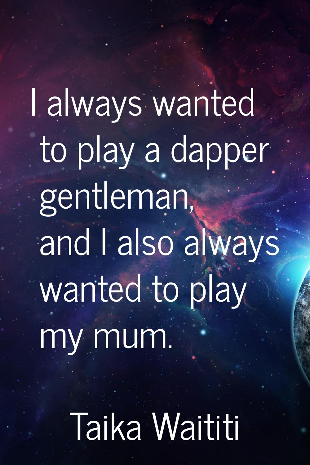 I always wanted to play a dapper gentleman, and I also always wanted to play my mum.