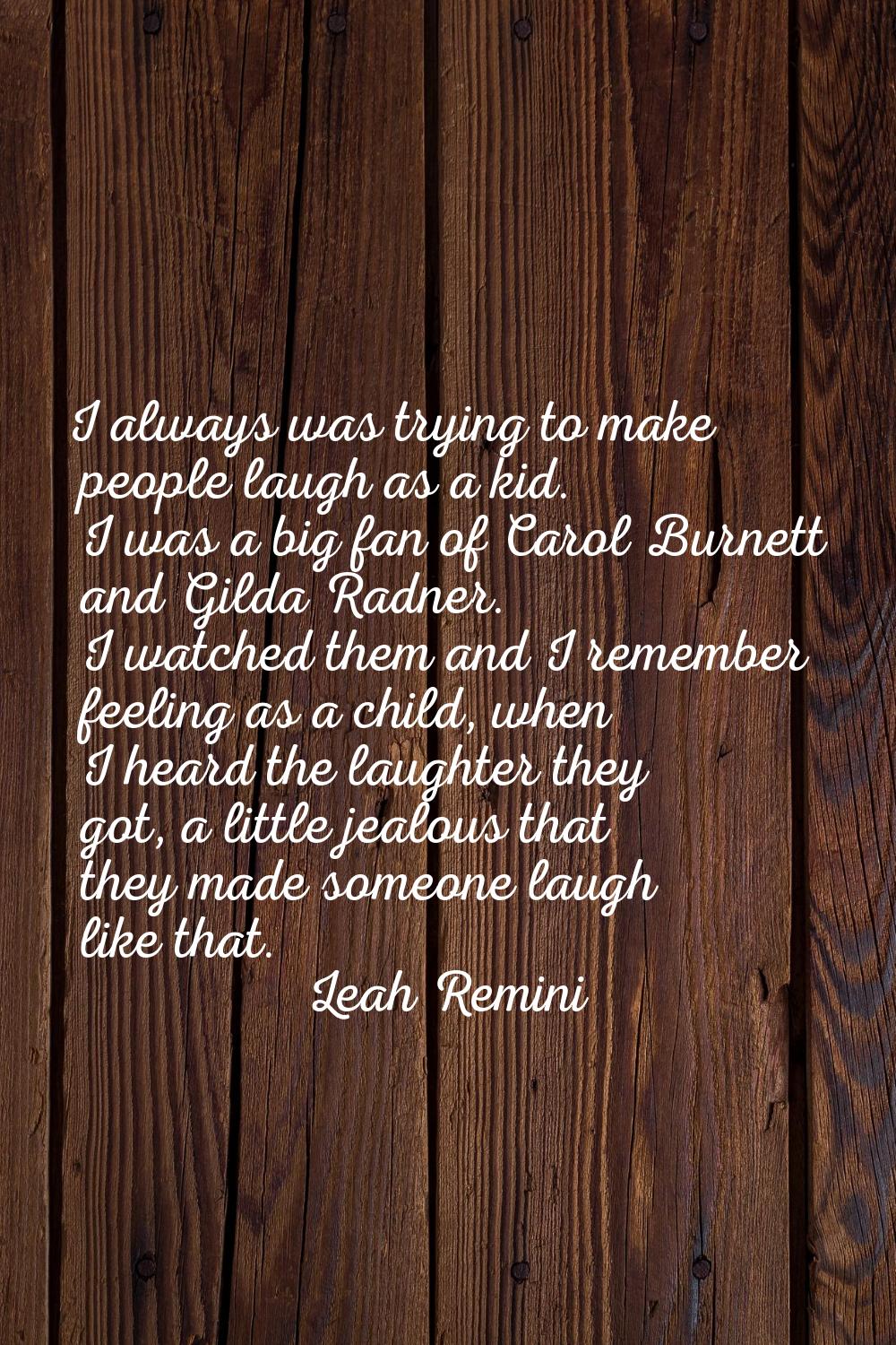 I always was trying to make people laugh as a kid. I was a big fan of Carol Burnett and Gilda Radne