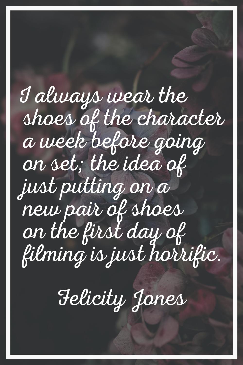 I always wear the shoes of the character a week before going on set; the idea of just putting on a 
