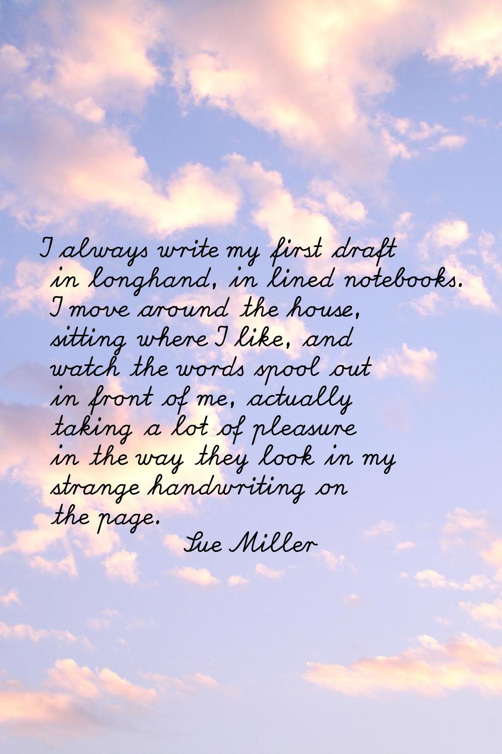 I always write my first draft in longhand, in lined notebooks. I move around the house, sitting whe