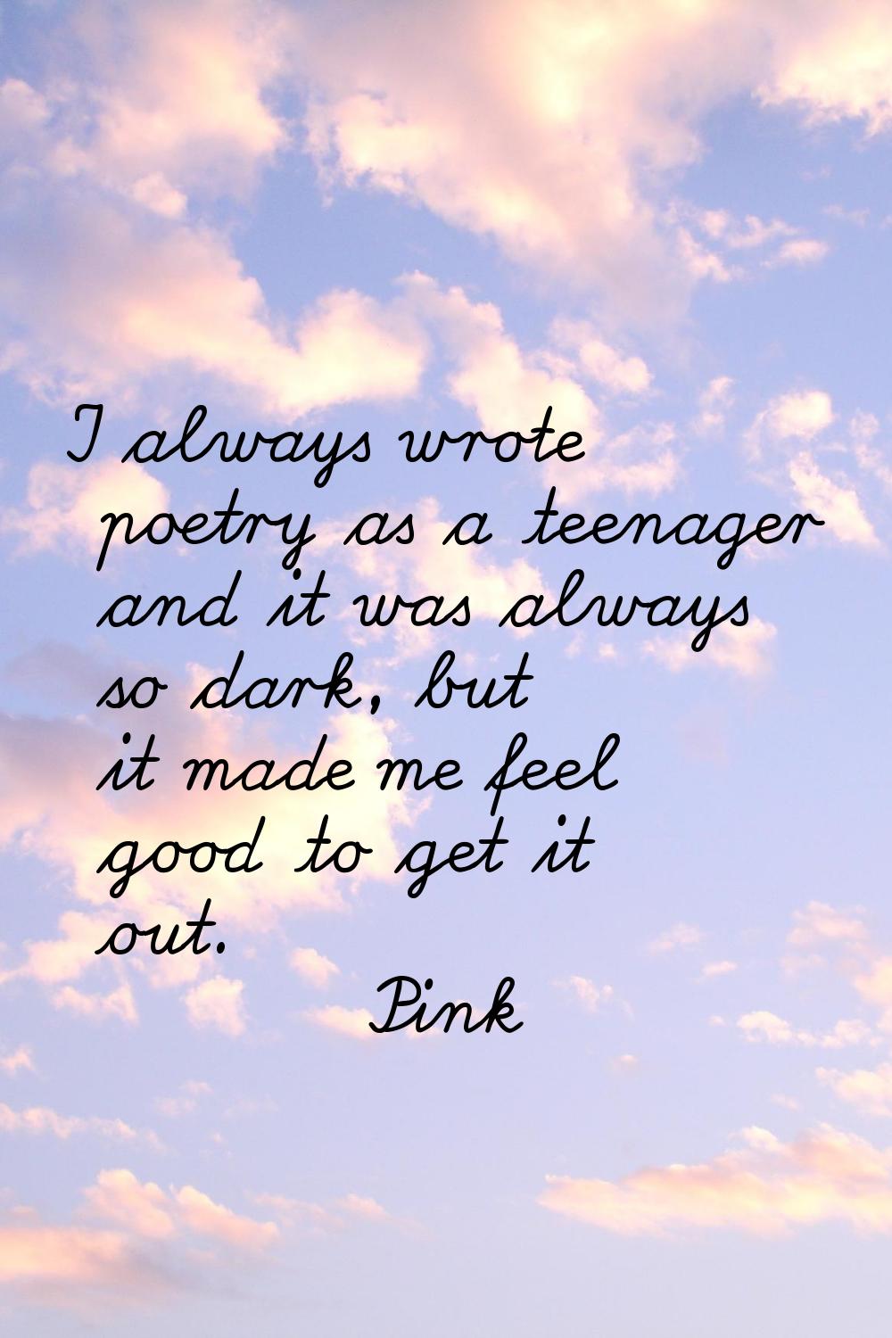 I always wrote poetry as a teenager and it was always so dark, but it made me feel good to get it o