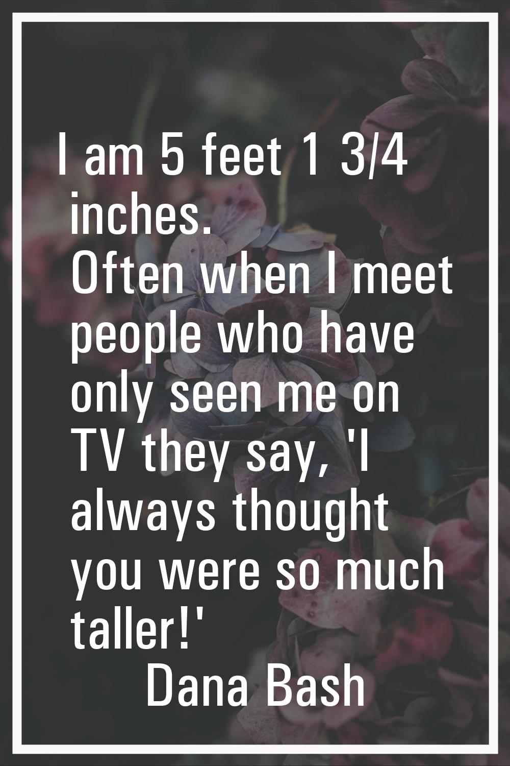 I am 5 feet 1 3/4 inches. Often when I meet people who have only seen me on TV they say, 'I always 