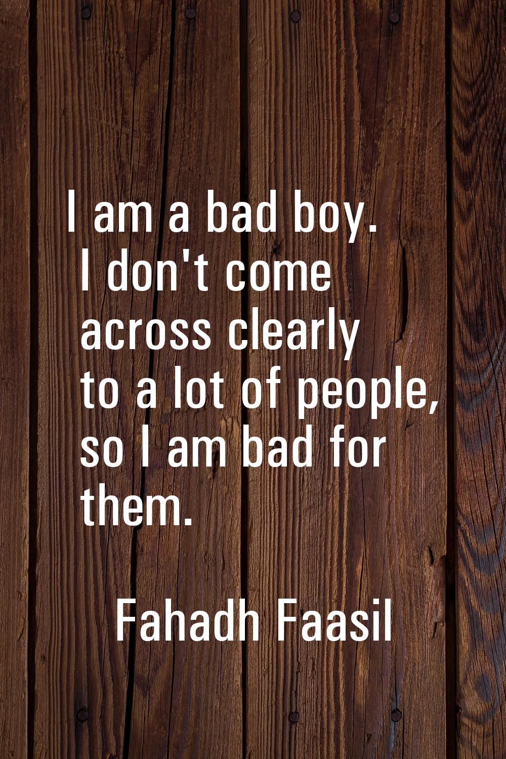 I am a bad boy. I don't come across clearly to a lot of people, so I am bad for them.