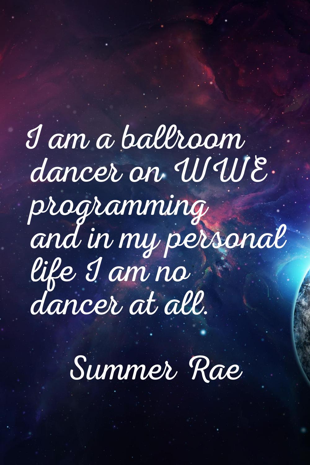 I am a ballroom dancer on WWE programming and in my personal life I am no dancer at all.