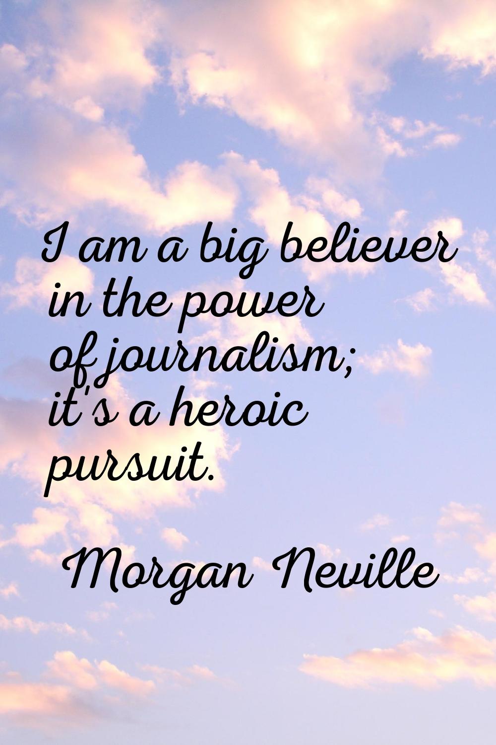 I am a big believer in the power of journalism; it's a heroic pursuit.