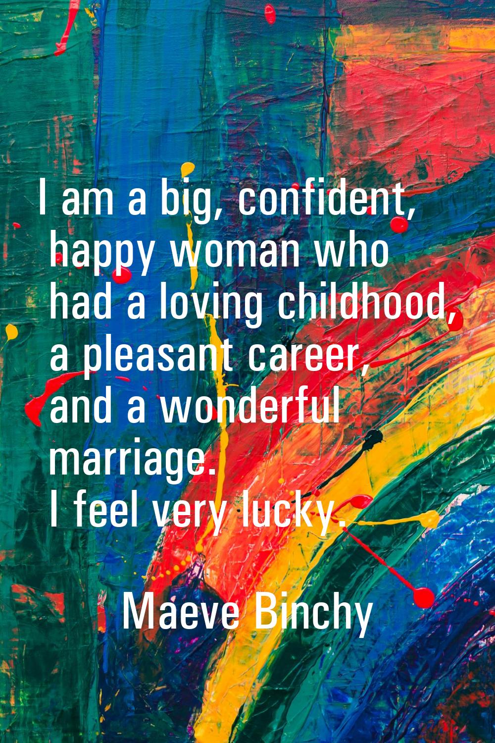 I am a big, confident, happy woman who had a loving childhood, a pleasant career, and a wonderful m