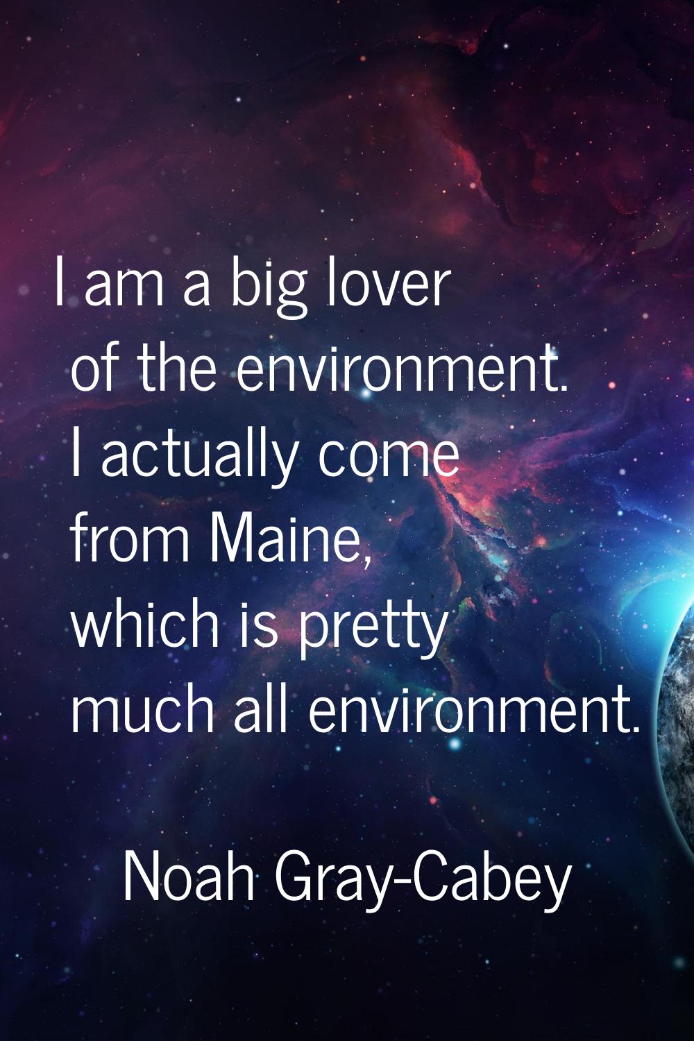 I am a big lover of the environment. I actually come from Maine, which is pretty much all environme