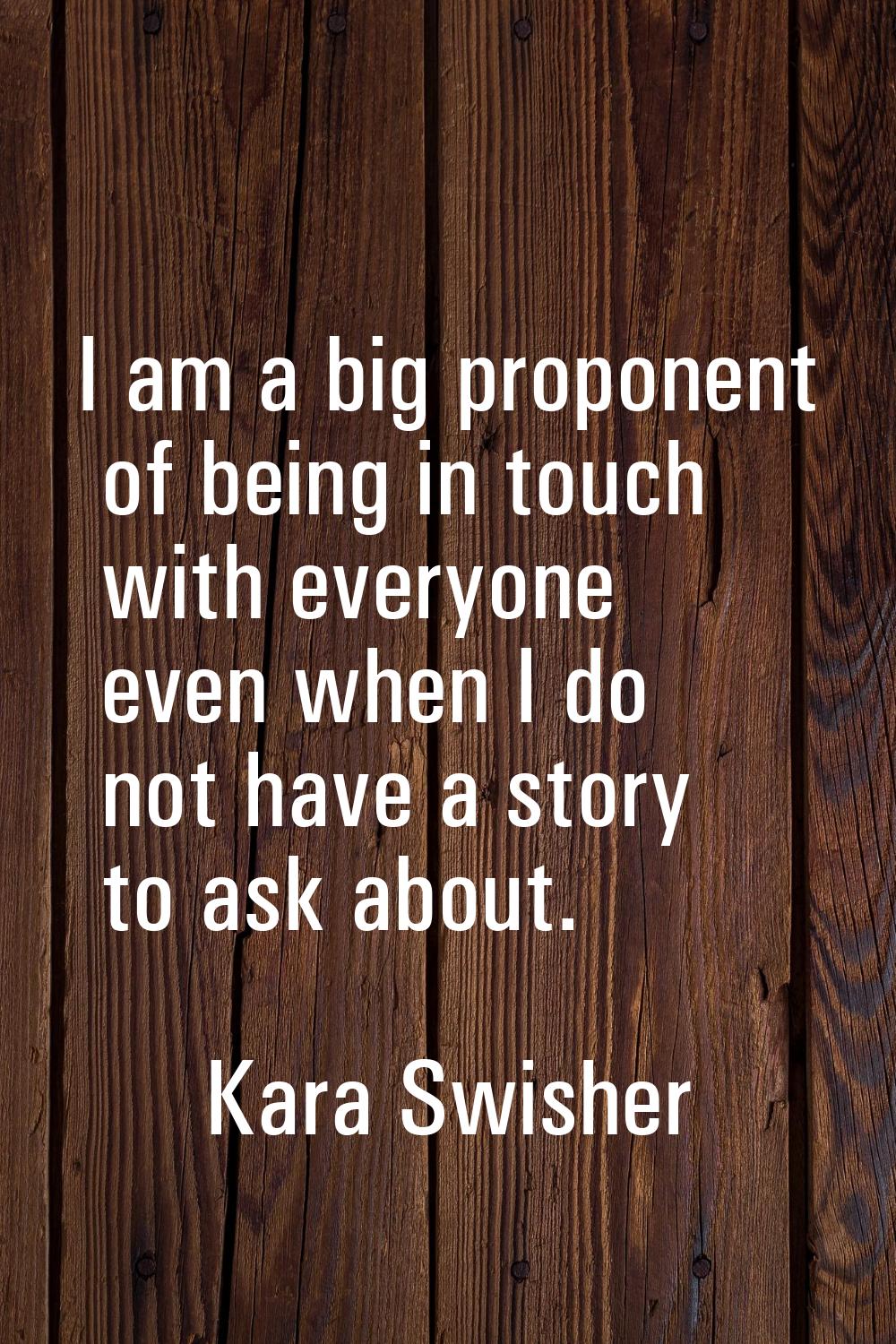 I am a big proponent of being in touch with everyone even when I do not have a story to ask about.