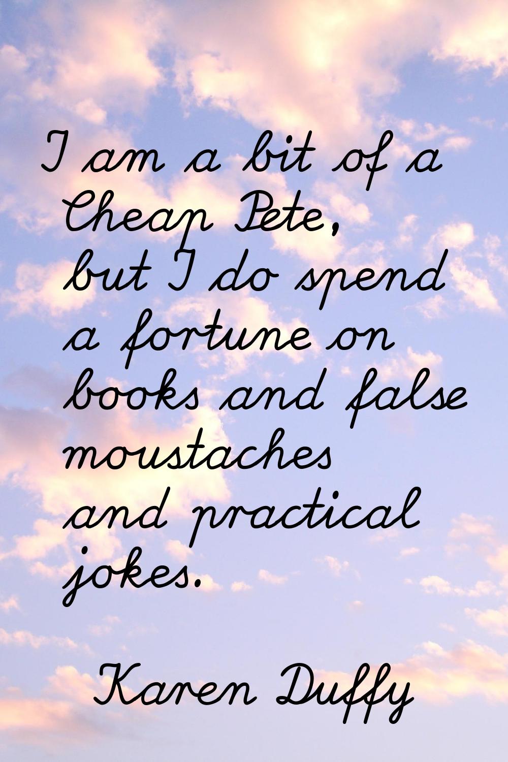 I am a bit of a Cheap Pete, but I do spend a fortune on books and false moustaches and practical jo