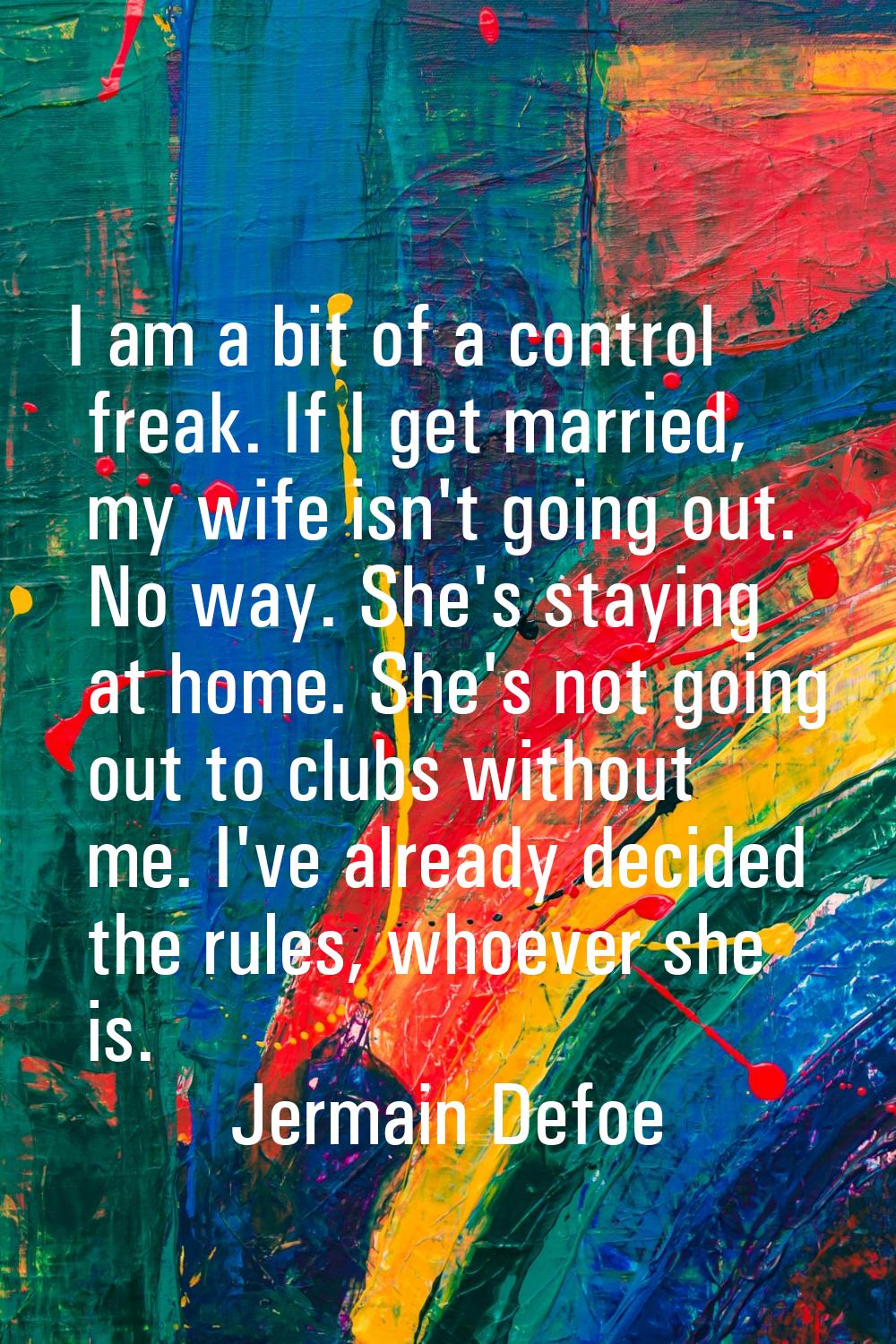 I am a bit of a control freak. If I get married, my wife isn't going out. No way. She's staying at 