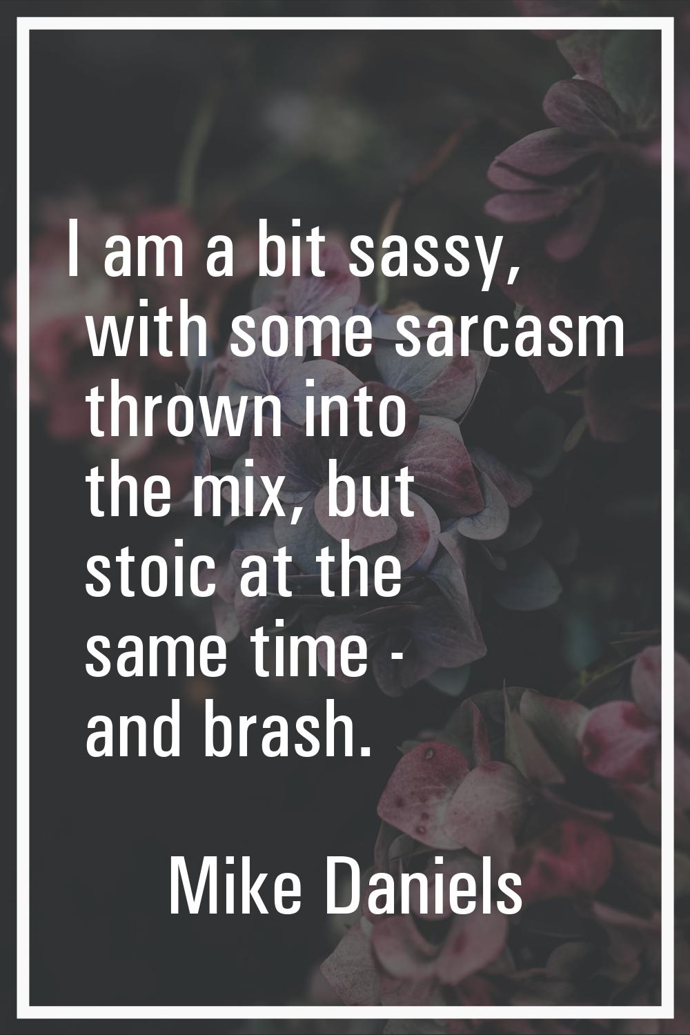 I am a bit sassy, with some sarcasm thrown into the mix, but stoic at the same time - and brash.
