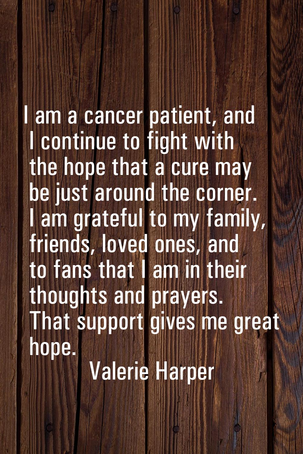I am a cancer patient, and I continue to fight with the hope that a cure may be just around the cor