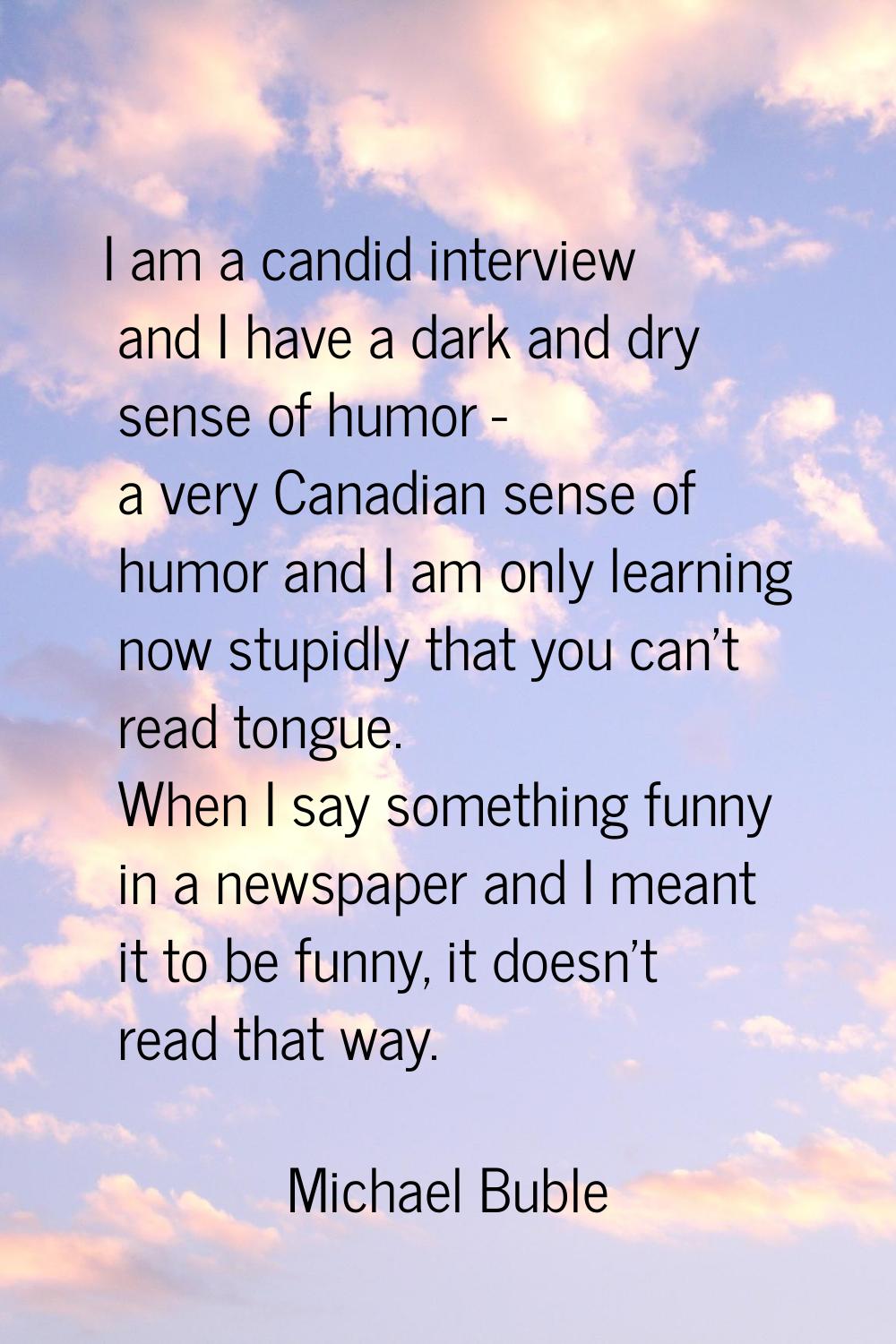 I am a candid interview and I have a dark and dry sense of humor - a very Canadian sense of humor a