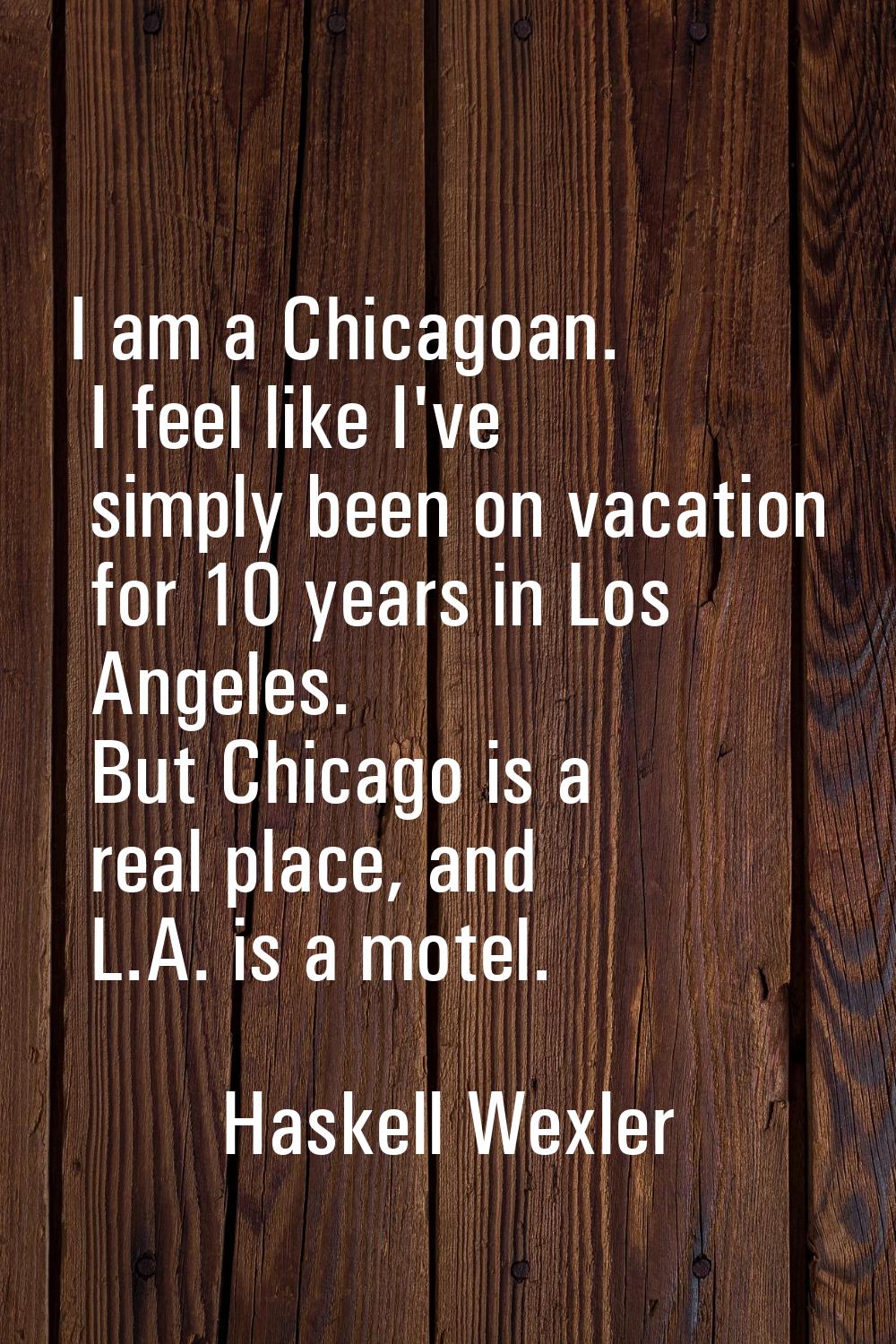 I am a Chicagoan. I feel like I've simply been on vacation for 10 years in Los Angeles. But Chicago