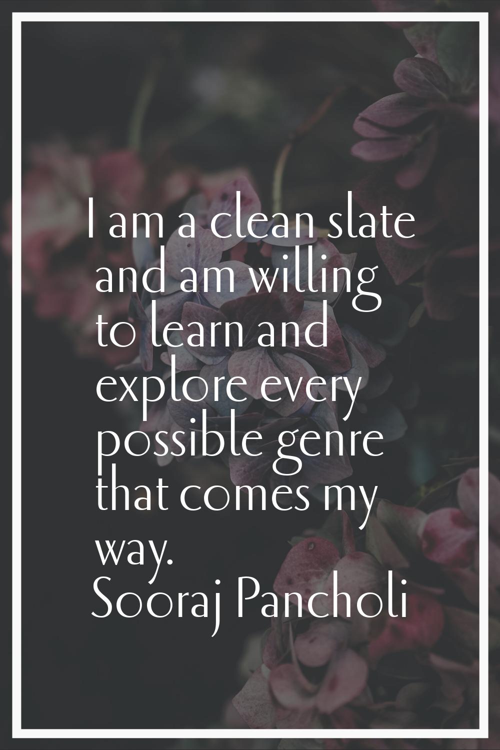 I am a clean slate and am willing to learn and explore every possible genre that comes my way.