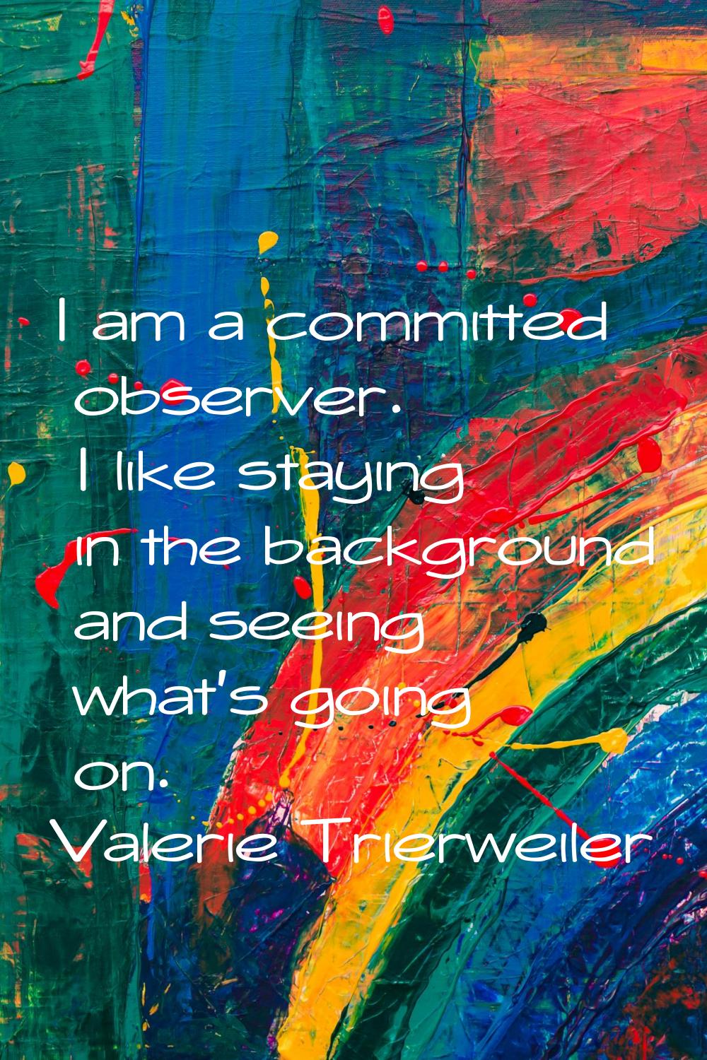 I am a committed observer. I like staying in the background and seeing what's going on.