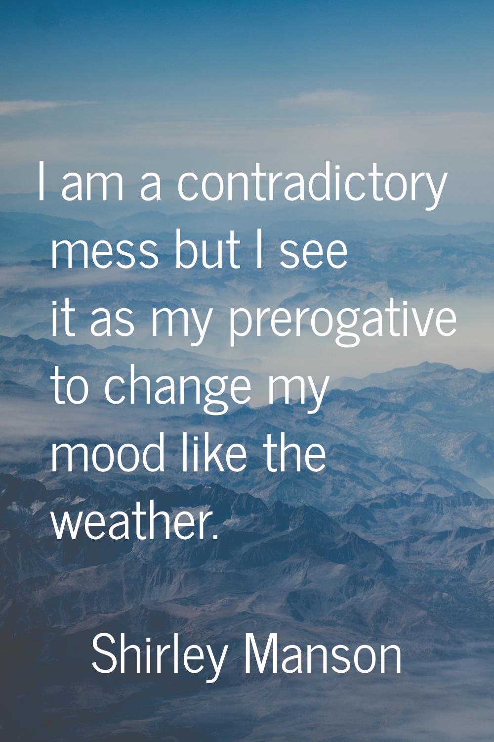 I am a contradictory mess but I see it as my prerogative to change my mood like the weather.