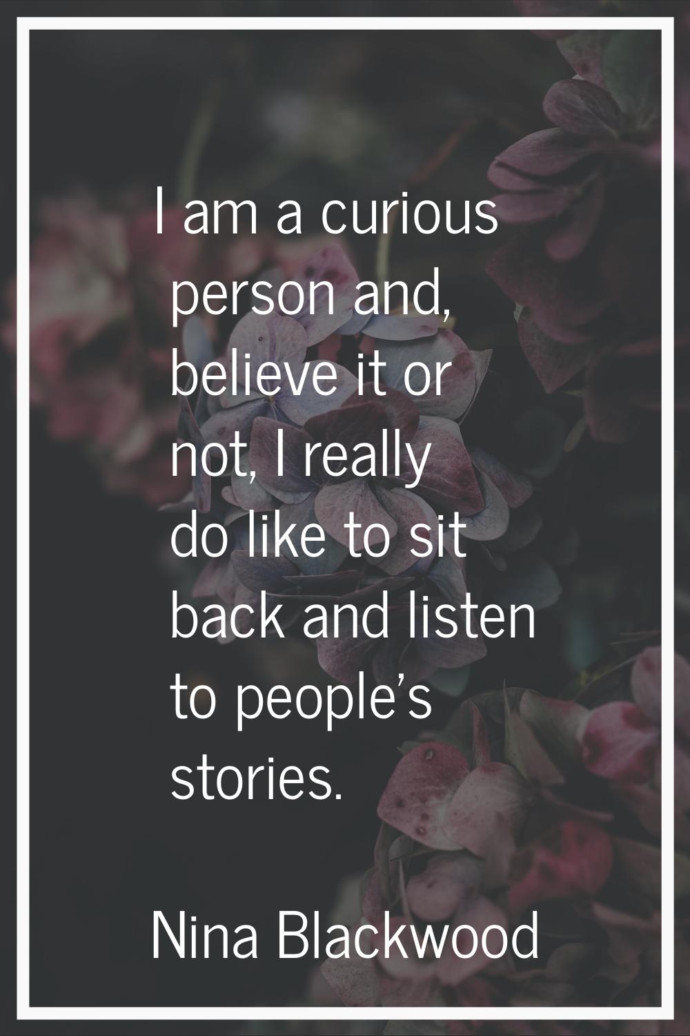 I am a curious person and, believe it or not, I really do like to sit back and listen to people's s