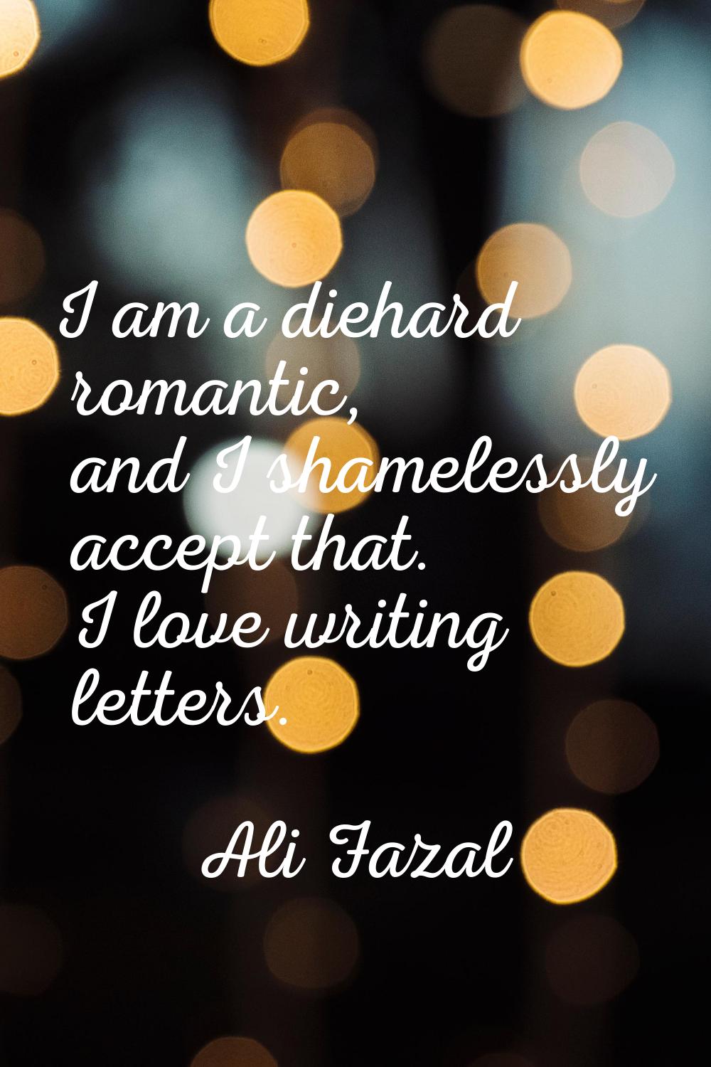 I am a diehard romantic, and I shamelessly accept that. I love writing letters.