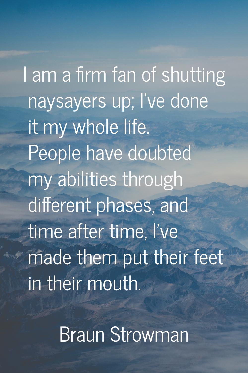 I am a firm fan of shutting naysayers up; I've done it my whole life. People have doubted my abilit