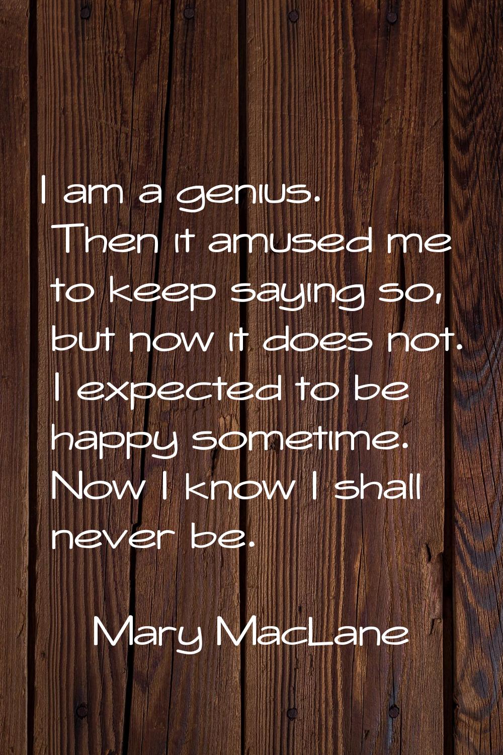 I am a genius. Then it amused me to keep saying so, but now it does not. I expected to be happy som