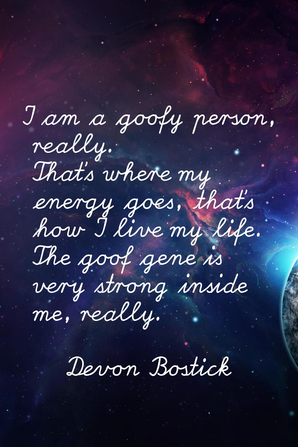I am a goofy person, really. That's where my energy goes, that's how I live my life. The goof gene 