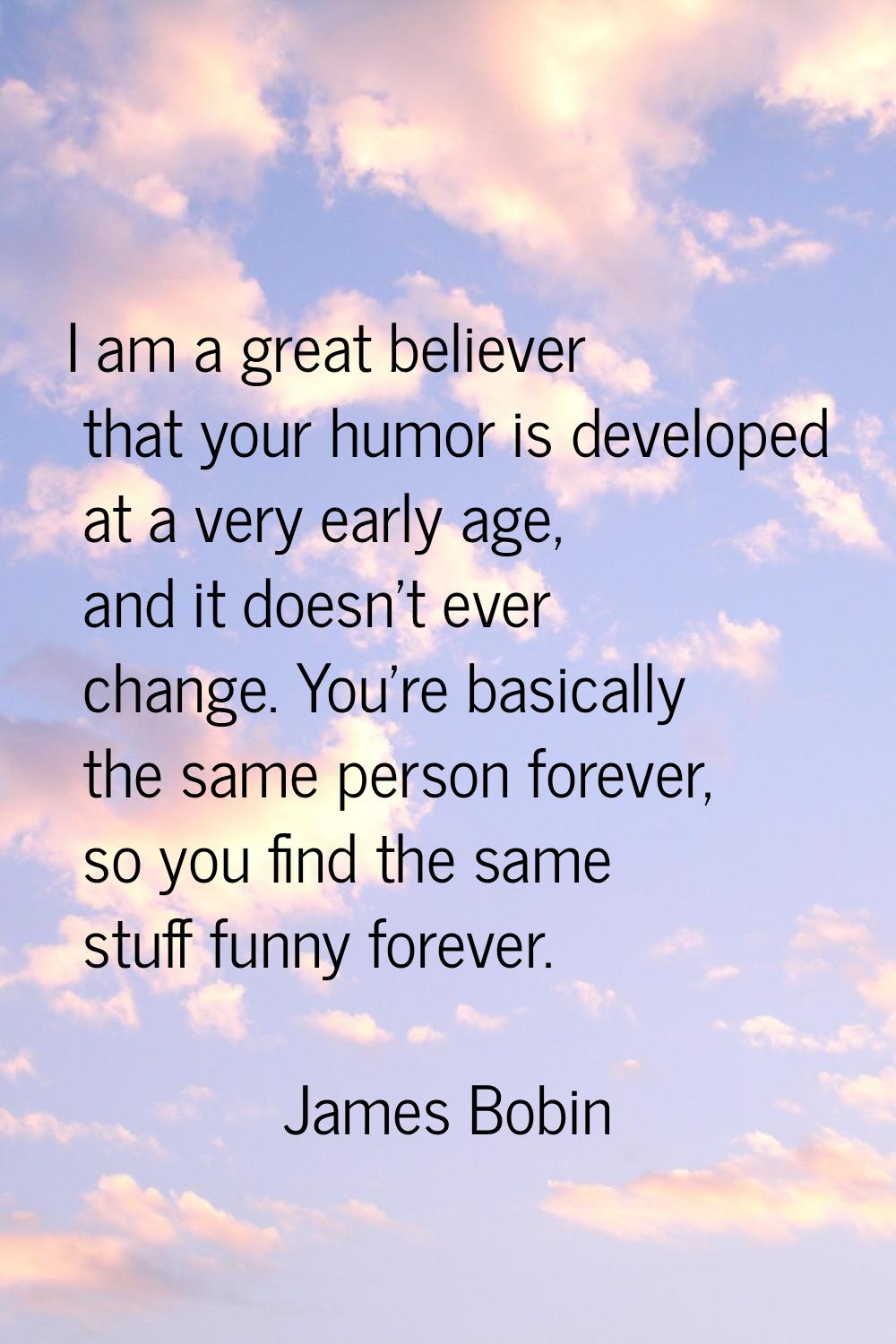 I am a great believer that your humor is developed at a very early age, and it doesn't ever change.