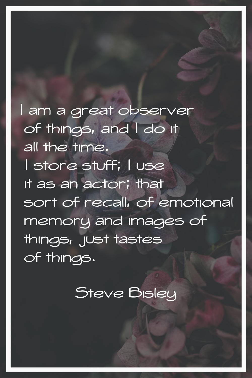 I am a great observer of things, and I do it all the time. I store stuff; I use it as an actor; tha