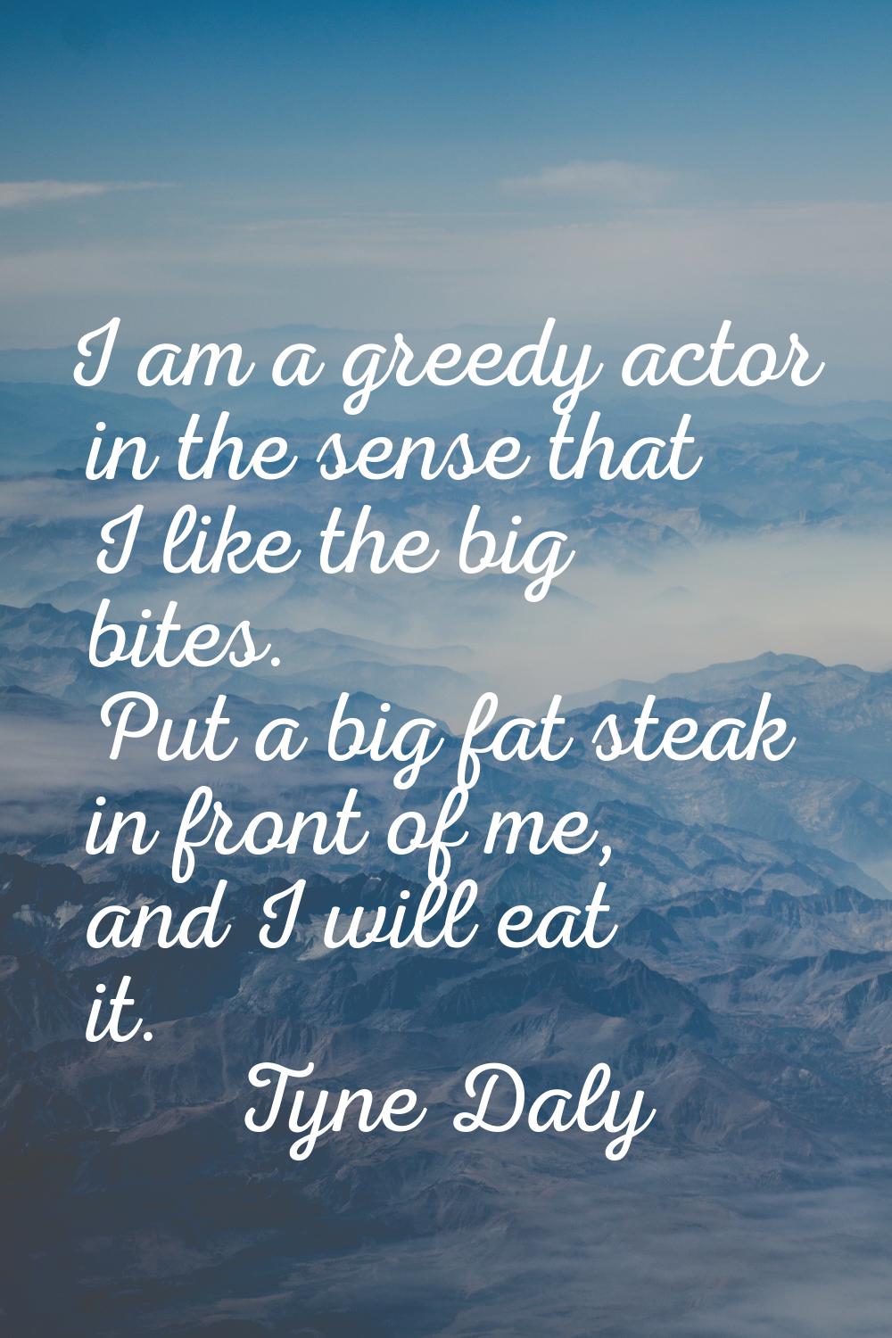 I am a greedy actor in the sense that I like the big bites. Put a big fat steak in front of me, and