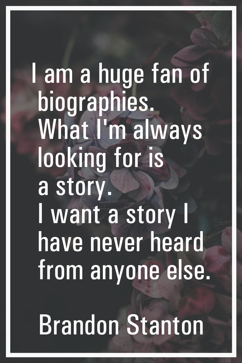 I am a huge fan of biographies. What I'm always looking for is a story. I want a story I have never