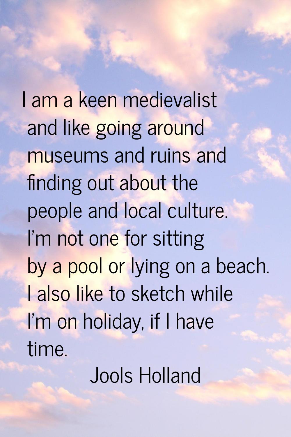 I am a keen medievalist and like going around museums and ruins and finding out about the people an