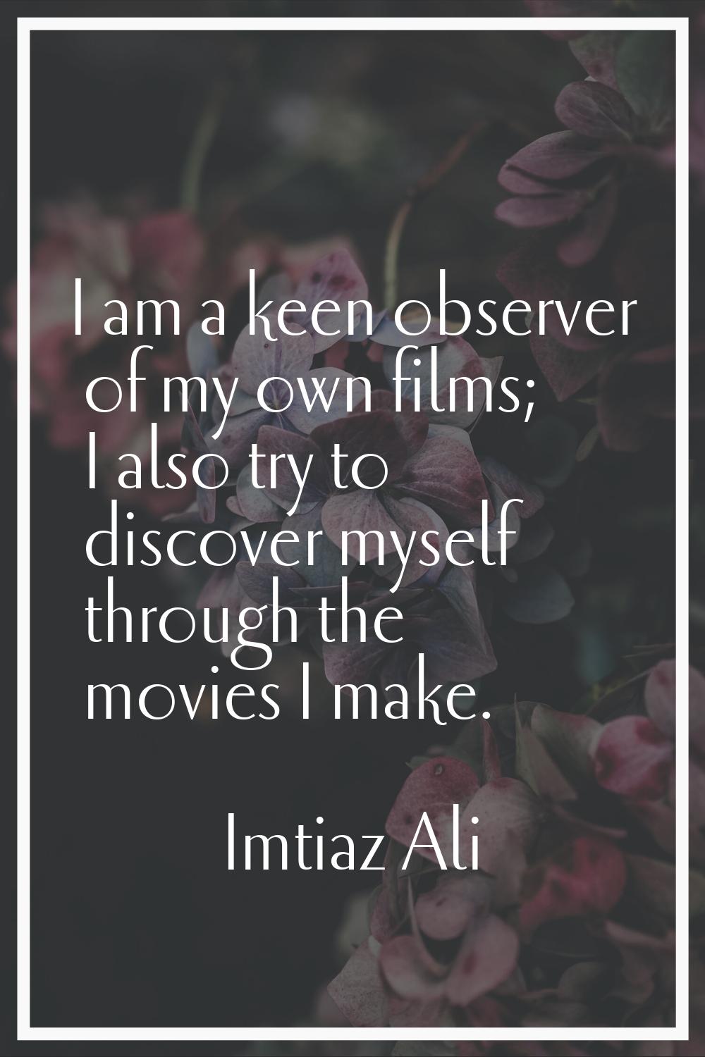 I am a keen observer of my own films; I also try to discover myself through the movies I make.