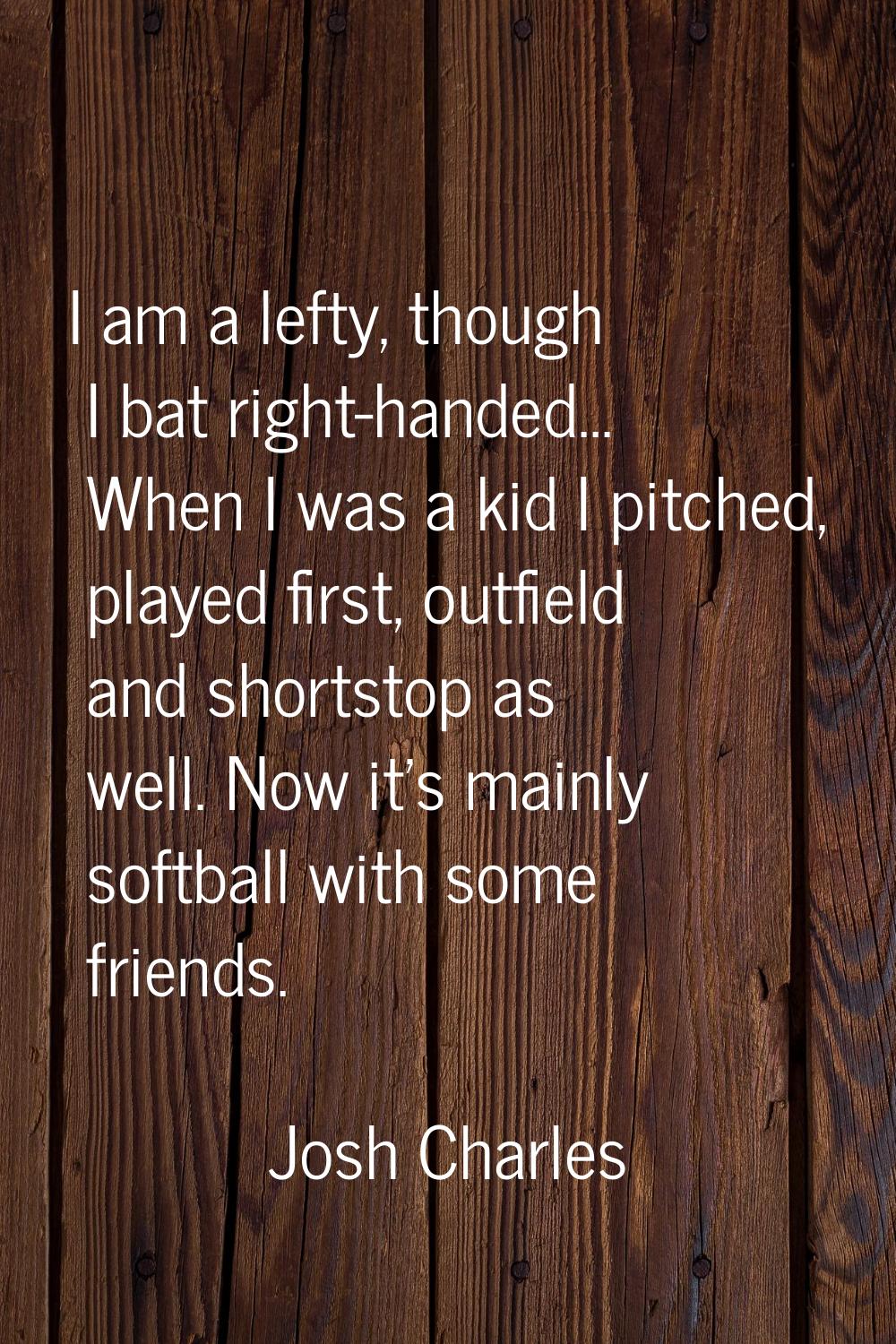 I am a lefty, though I bat right-handed... When I was a kid I pitched, played first, outfield and s