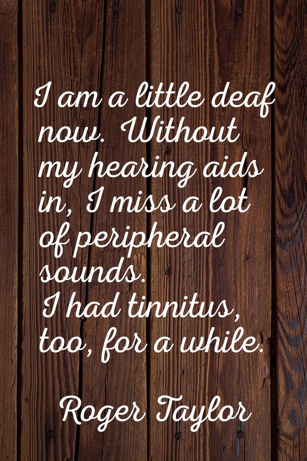 I am a little deaf now. Without my hearing aids in, I miss a lot of peripheral sounds. I had tinnit