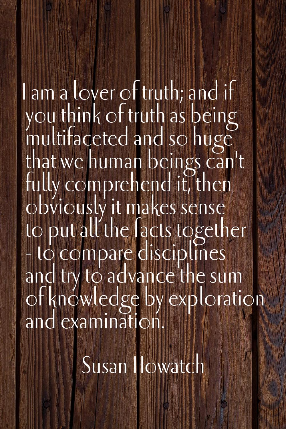 I am a lover of truth; and if you think of truth as being multifaceted and so huge that we human be