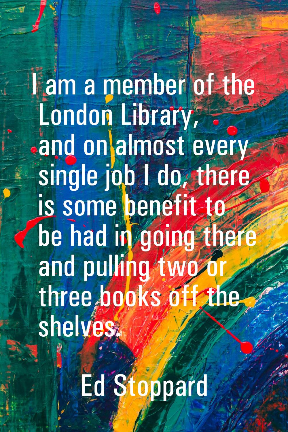 I am a member of the London Library, and on almost every single job I do, there is some benefit to 