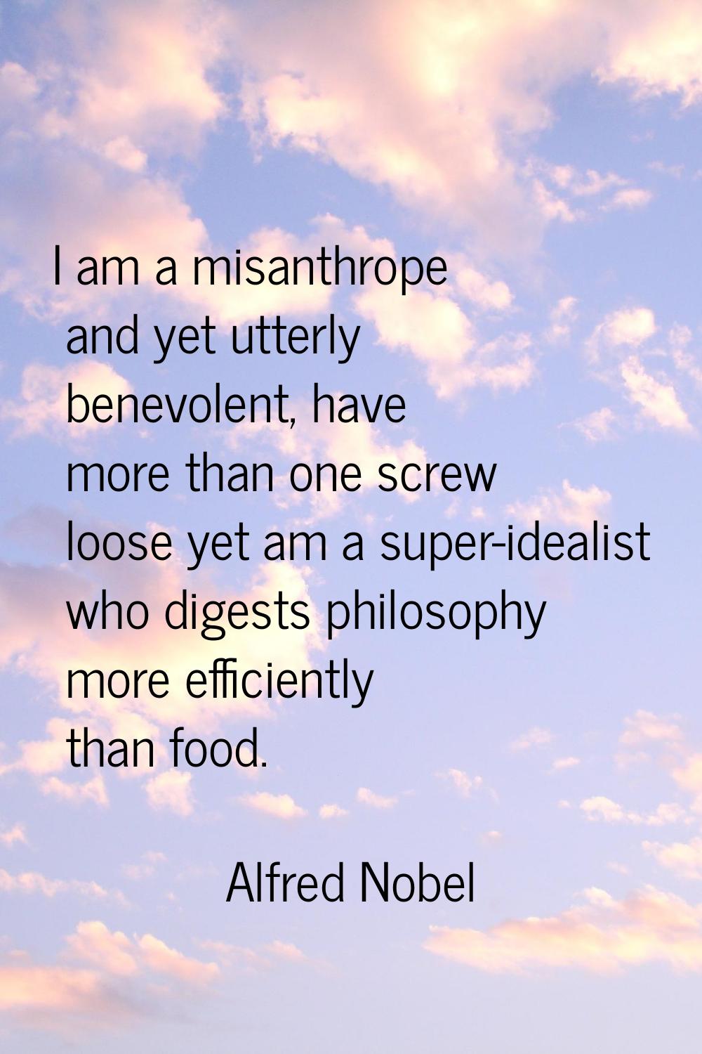 I am a misanthrope and yet utterly benevolent, have more than one screw loose yet am a super-ideali