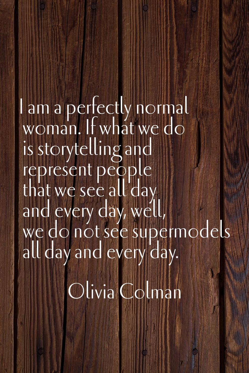 I am a perfectly normal woman. If what we do is storytelling and represent people that we see all d