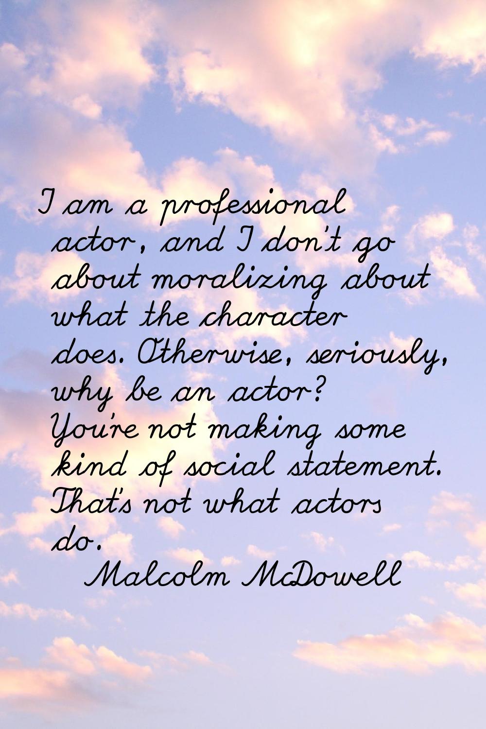 I am a professional actor, and I don't go about moralizing about what the character does. Otherwise