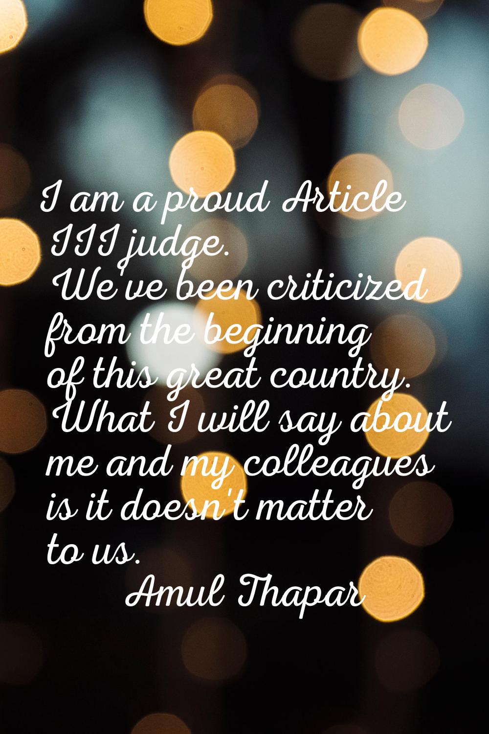 I am a proud Article III judge. We've been criticized from the beginning of this great country. Wha