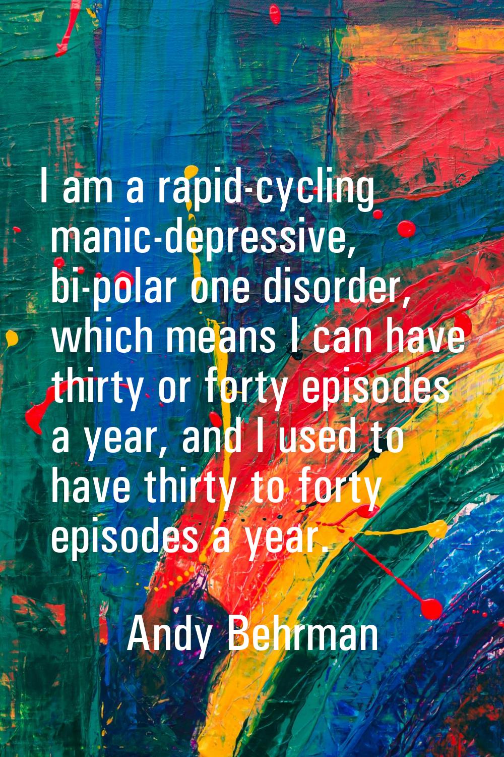 I am a rapid-cycling manic-depressive, bi-polar one disorder, which means I can have thirty or fort