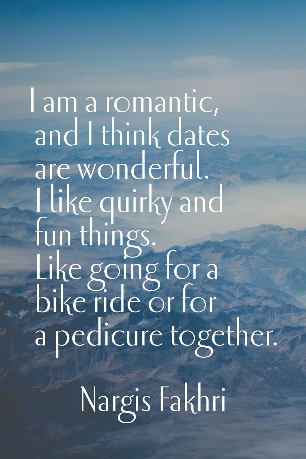 I am a romantic, and I think dates are wonderful. I like quirky and fun things. Like going for a bi