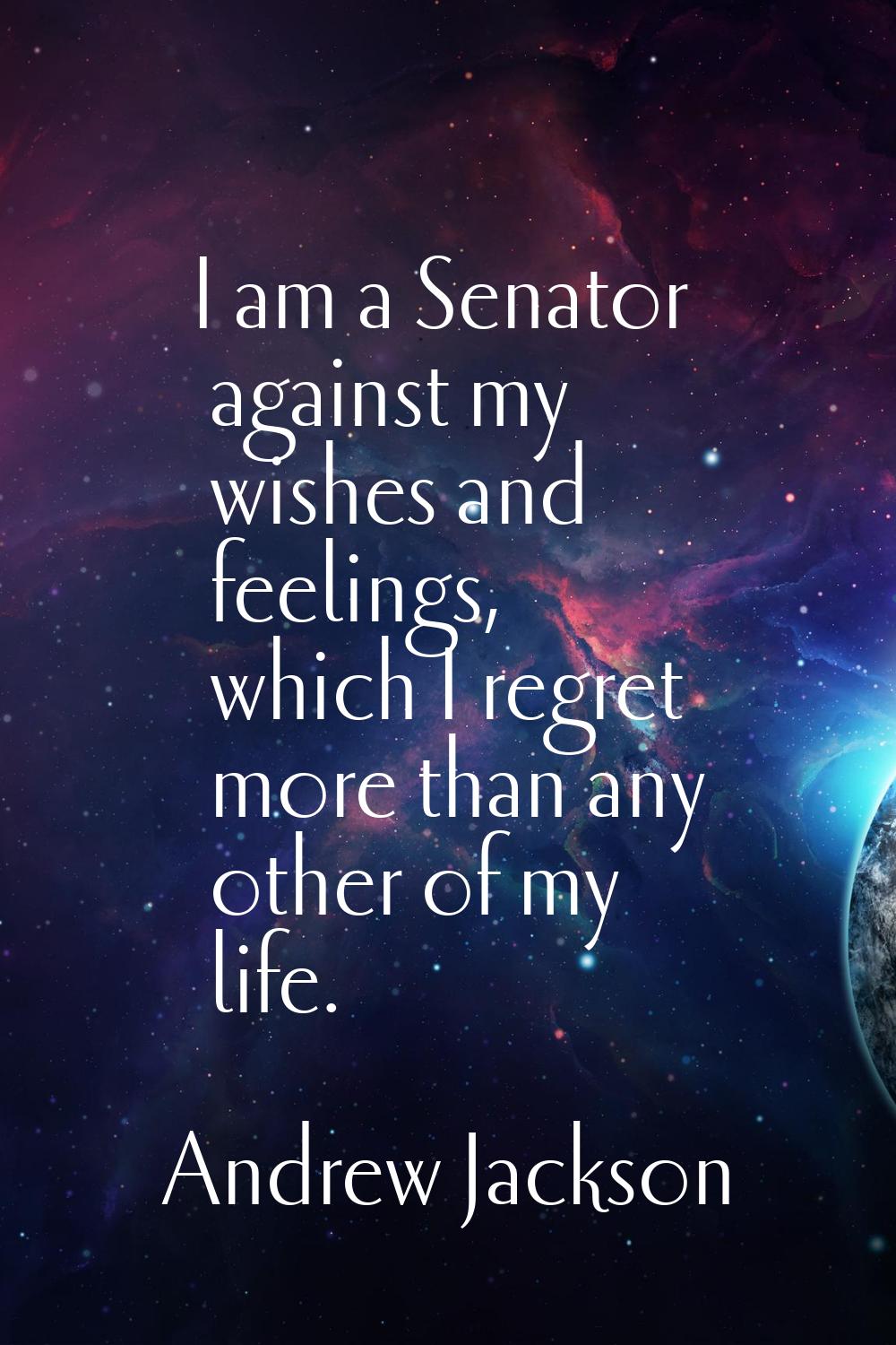 I am a Senator against my wishes and feelings, which I regret more than any other of my life.