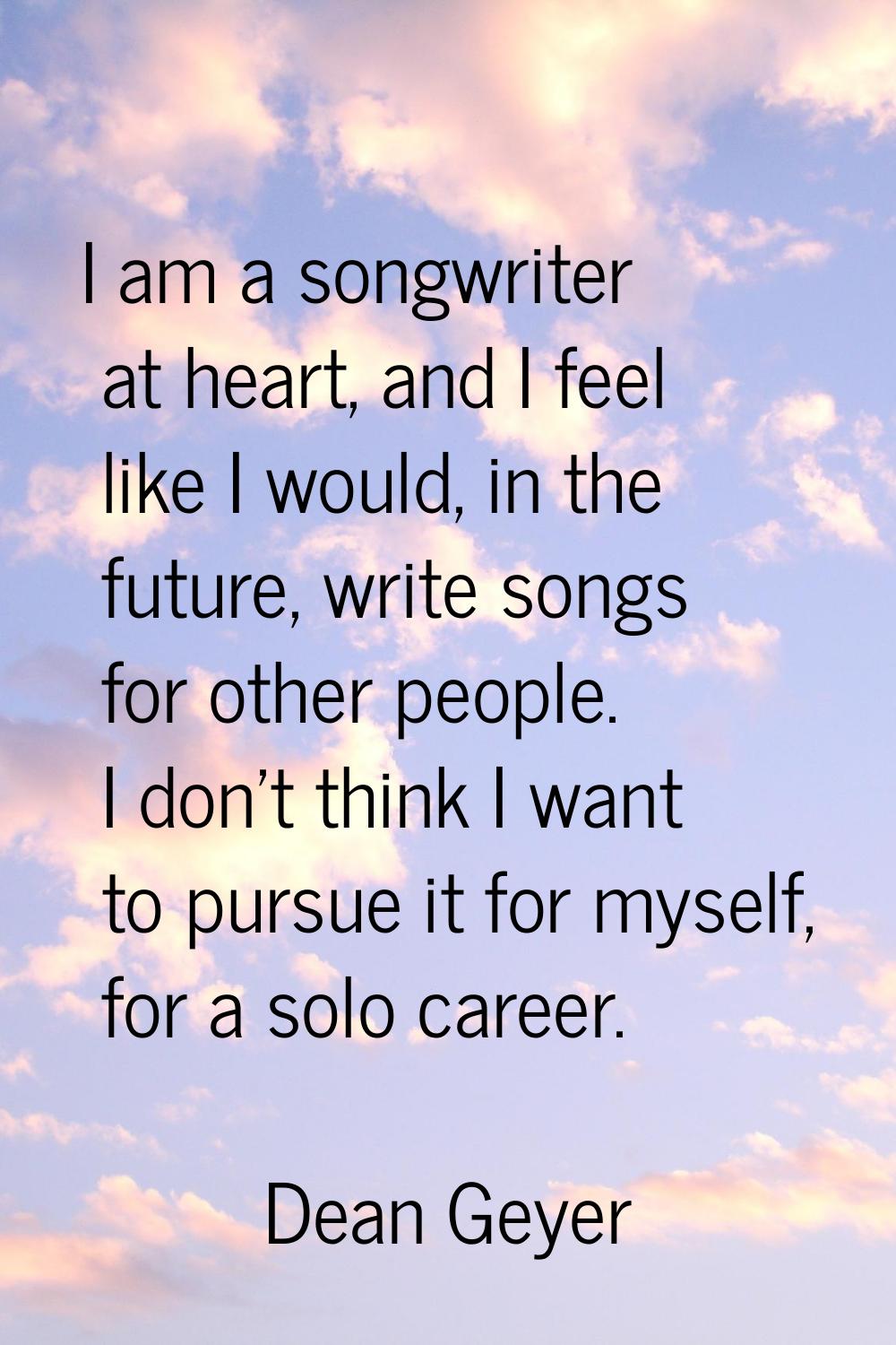 I am a songwriter at heart, and I feel like I would, in the future, write songs for other people. I