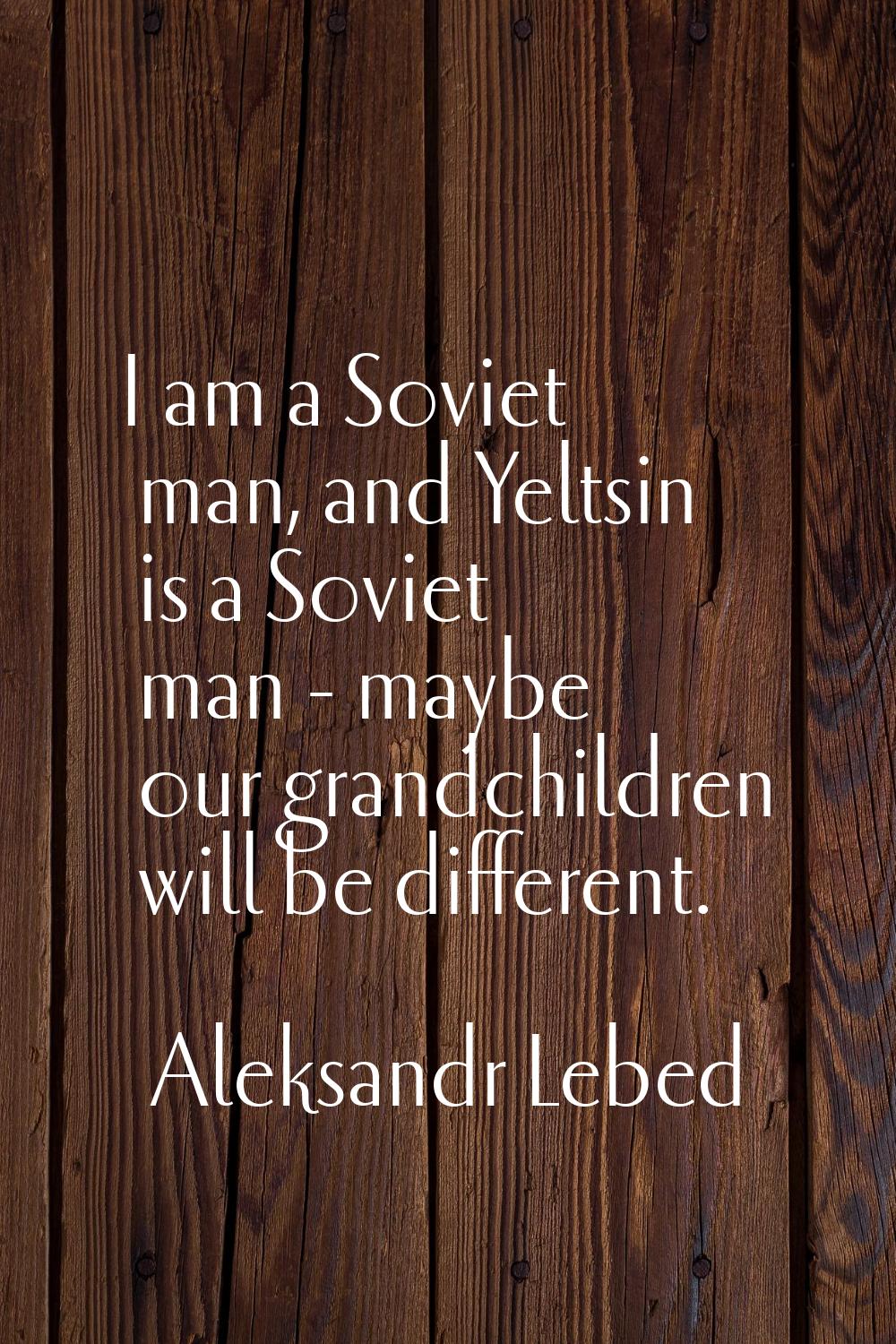 I am a Soviet man, and Yeltsin is a Soviet man - maybe our grandchildren will be different.