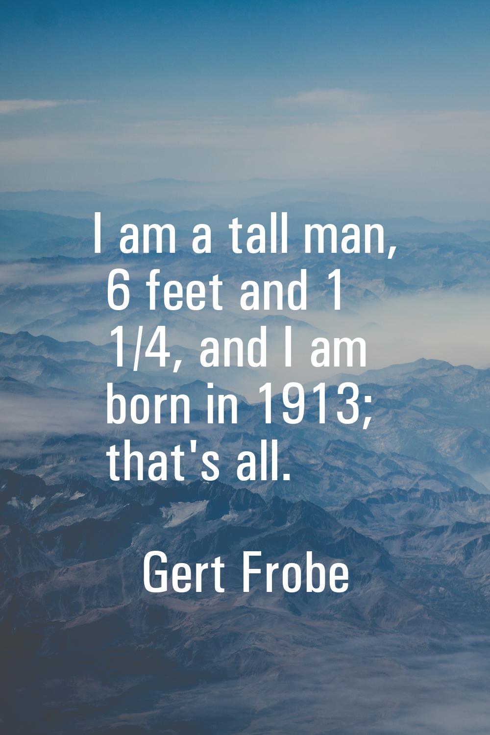 I am a tall man, 6 feet and 1 1/4, and I am born in 1913; that's all.