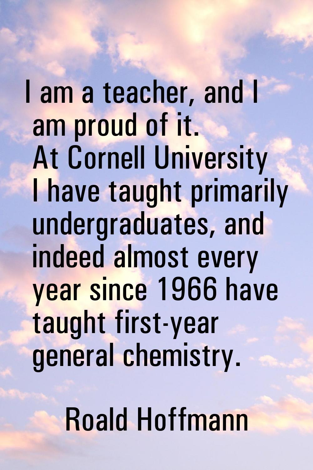 I am a teacher, and I am proud of it. At Cornell University I have taught primarily undergraduates,